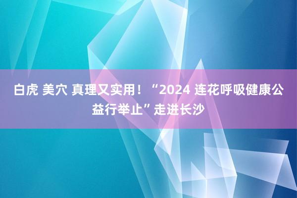 白虎 美穴 真理又实用！“2024 连花呼吸健康公益行举止”走进长沙