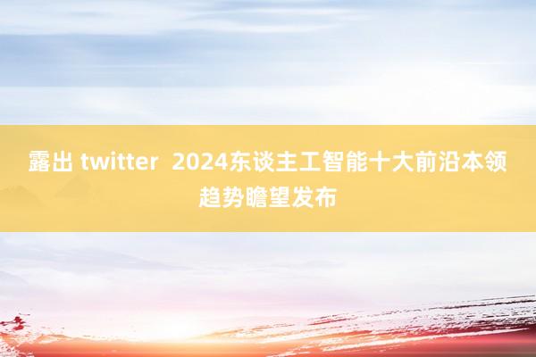 露出 twitter  2024东谈主工智能十大前沿本领趋势瞻望发布