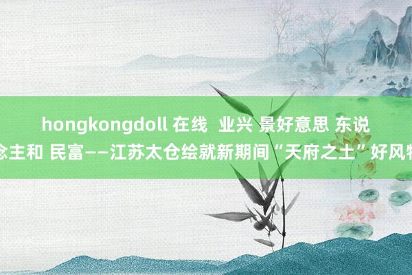 hongkongdoll 在线  业兴 景好意思 东说念主和 民富——江苏太仓绘就新期间“天府之土”好风物