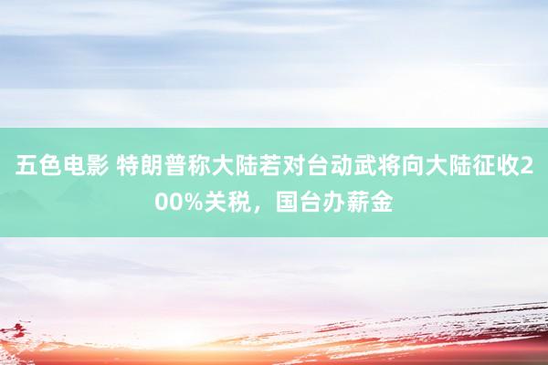 五色电影 特朗普称大陆若对台动武将向大陆征收200%关税，国台办薪金