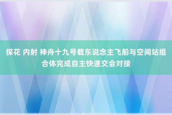 探花 内射 神舟十九号载东说念主飞船与空间站组合体完成自主快速交会对接