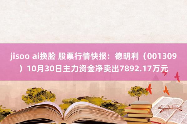 jisoo ai换脸 股票行情快报：德明利（001309）10月30日主力资金净卖出7892.17万元