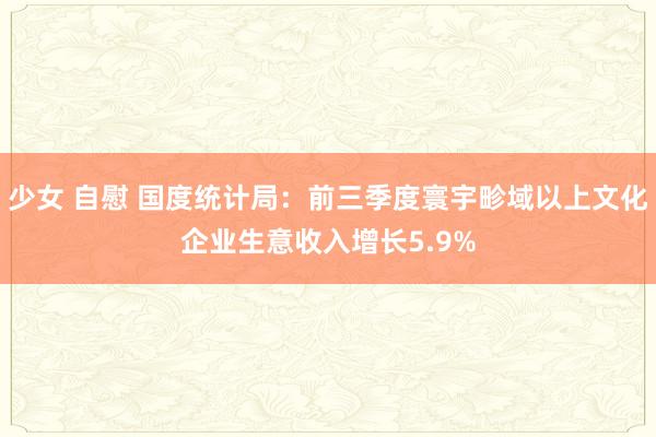 少女 自慰 国度统计局：前三季度寰宇畛域以上文化企业生意收入增长5.9%