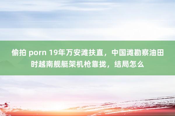 偷拍 porn 19年万安滩扶直，中国滩勘察油田时越南舰艇架机枪靠拢，结局怎么