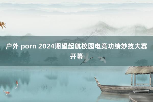 户外 porn 2024期望起航校园电竞功绩妙技大赛开幕