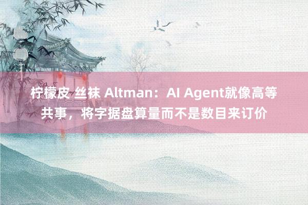 柠檬皮 丝袜 Altman：AI Agent就像高等共事，将字据盘算量而不是数目来订价