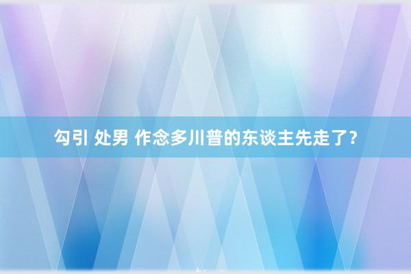 勾引 处男 作念多川普的东谈主先走了？