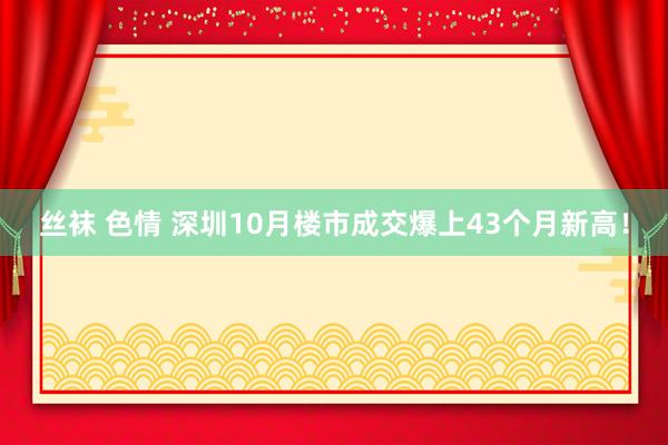 丝袜 色情 深圳10月楼市成交爆上43个月新高！