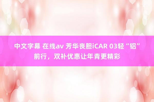 中文字幕 在线av 芳华丧胆iCAR 03轻“铝”前行，双补优惠让年青更精彩