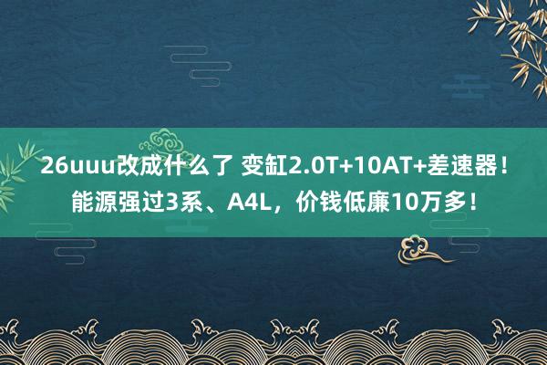 26uuu改成什么了 变缸2.0T+10AT+差速器！能源强过3系、A4L，价钱低廉10万多！