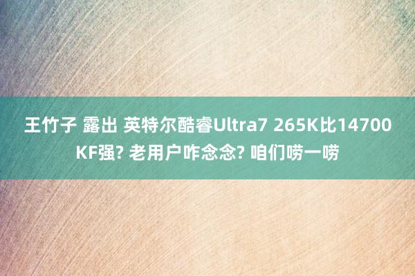 王竹子 露出 英特尔酷睿Ultra7 265K比14700KF强? 老用户咋念念? 咱们唠一唠