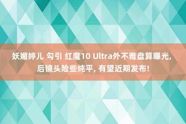 妖媚婷儿 勾引 红魔10 Ultra外不雅盘算曝光， 后镜头险些纯平， 有望近期发布!