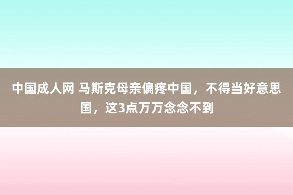 中国成人网 马斯克母亲偏疼中国，不得当好意思国，这3点万万念念不到