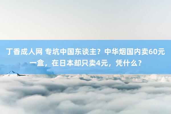 丁香成人网 专坑中国东谈主？中华烟国内卖60元一盒，在日本却只卖4元，凭什么？