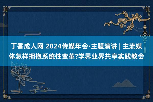 丁香成人网 2024传媒年会·主题演讲 | 主流媒体怎样拥抱系统性变革?学界业界共享实践教会