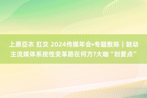 上原亞衣 肛交 2024传媒年会•专题敷陈｜鼓动主流媒体系统性变革路在何方?大咖“划要点”