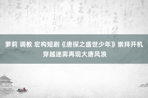 萝莉 调教 宏构短剧《唐探之盛世少年》崇拜开机 穿越迷雾再现大唐风浪