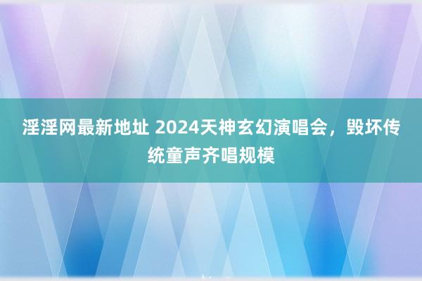 淫淫网最新地址 2024天神玄幻演唱会，毁坏传统童声齐唱规模