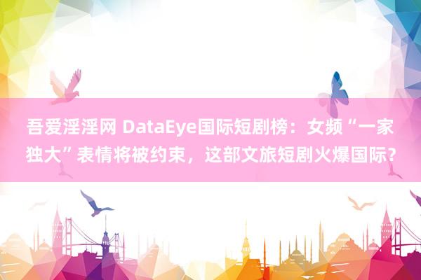 吾爱淫淫网 DataEye国际短剧榜：女频“一家独大”表情将被约束，这部文旅短剧火爆国际？