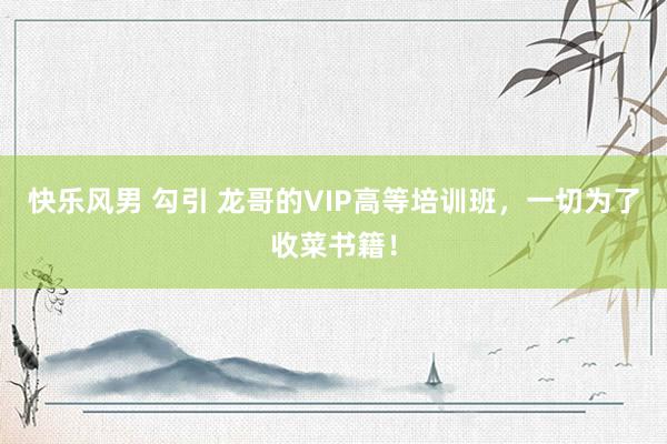 快乐风男 勾引 龙哥的VIP高等培训班，一切为了收菜书籍！