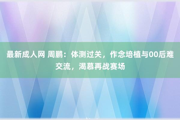 最新成人网 周鹏：体测过关，作念培植与00后难交流，渴慕再战赛场