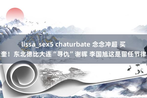 lissa_sex5 chaturbate 念念冲超 买大奎！东北德比大连“寻仇”谢晖 李国旭这是留任节律吗