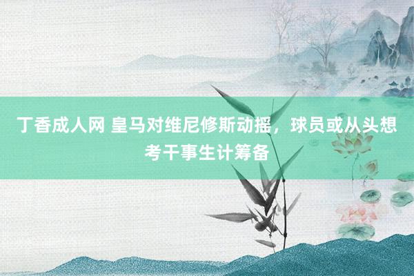 丁香成人网 皇马对维尼修斯动摇，球员或从头想考干事生计筹备