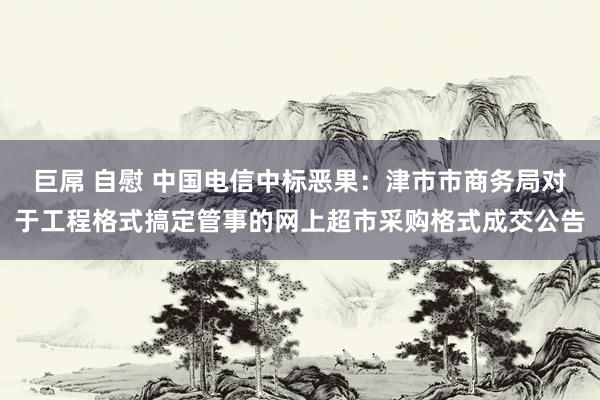 巨屌 自慰 中国电信中标恶果：津市市商务局对于工程格式搞定管事的网上超市采购格式成交公告