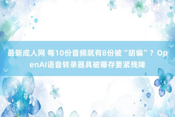 最新成人网 每10份音频就有8份被“胡编”？OpenAI语音转录器具被曝存要紧残障