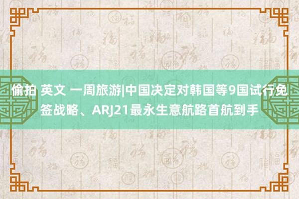 偷拍 英文 一周旅游|中国决定对韩国等9国试行免签战略、ARJ21最永生意航路首航到手