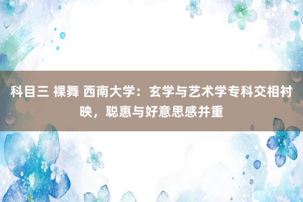 科目三 裸舞 西南大学：玄学与艺术学专科交相衬映，聪惠与好意思感并重