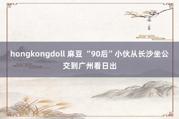 hongkongdoll 麻豆 “90后”小伙从长沙坐公交到广州看日出