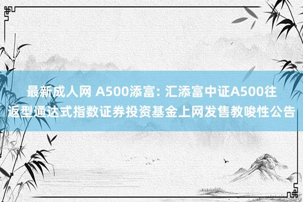 最新成人网 A500添富: 汇添富中证A500往返型通达式指数证券投资基金上网发售教唆性公告