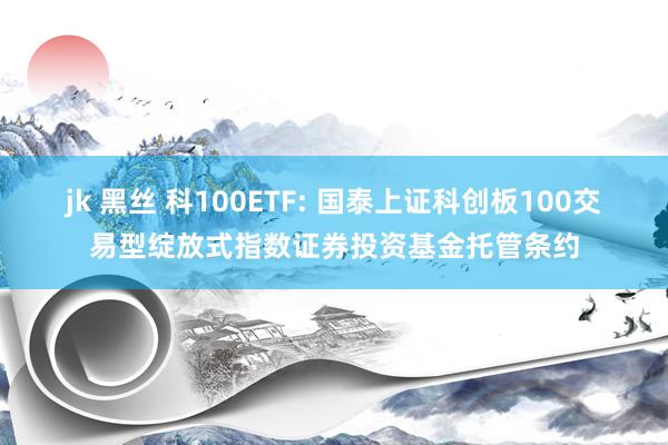 jk 黑丝 科100ETF: 国泰上证科创板100交易型绽放式指数证券投资基金托管条约