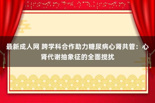 最新成人网 跨学科合作助力糖尿病心肾共管：心肾代谢抽象征的全面搅扰