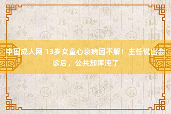 中国成人网 13岁女童心衰病因不解！主任说出会诊后，公共却浑沌了