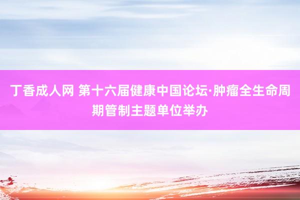 丁香成人网 第十六届健康中国论坛·肿瘤全生命周期管制主题单位举办