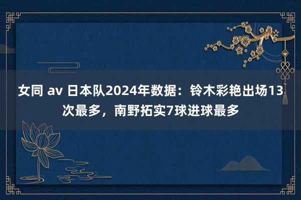 女同 av 日本队2024年数据：铃木彩艳出场13次最多，南野拓实7球进球最多