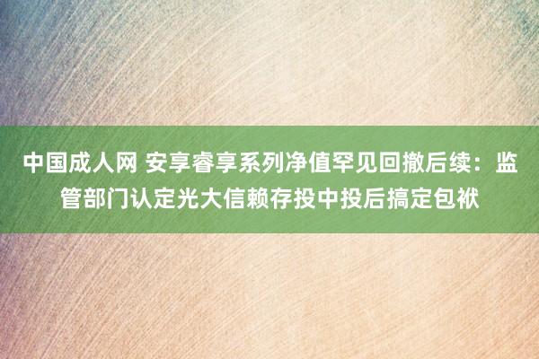 中国成人网 安享睿享系列净值罕见回撤后续：监管部门认定光大信赖存投中投后搞定包袱