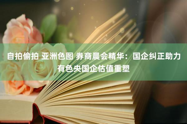 自拍偷拍 亚洲色图 券商晨会精华：国企纠正助力有色央国企估值重塑