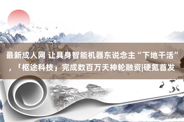 最新成人网 让具身智能机器东说念主“下地干活”， 「枢途科技」完成数百万天神轮融资|硬氪首发