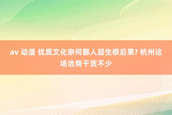 av 动漫 优质文化奈何鄙人层生根后果? 杭州这场洽商干货不少