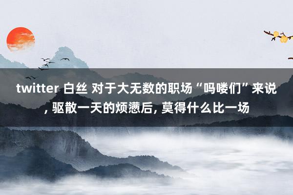 twitter 白丝 对于大无数的职场“吗喽们”来说， 驱散一天的烦懑后， 莫得什么比一场