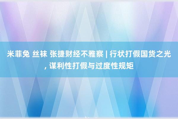 米菲兔 丝袜 张捷财经不雅察 | 行状打假国货之光， 谋利性打假与过度性规矩