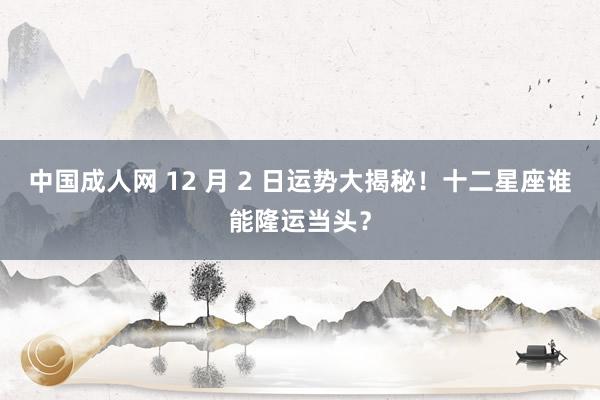 中国成人网 12 月 2 日运势大揭秘！十二星座谁能隆运当头？