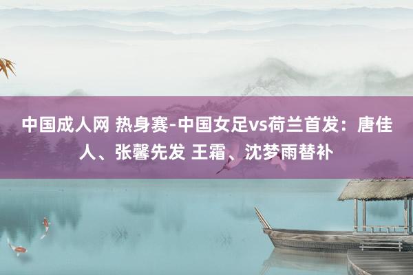 中国成人网 热身赛-中国女足vs荷兰首发：唐佳人、张馨先发 王霜、沈梦雨替补