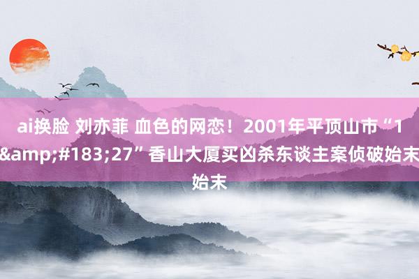 ai换脸 刘亦菲 血色的网恋！2001年平顶山市“1&#183;27”香山大厦买凶杀东谈主案侦破始末