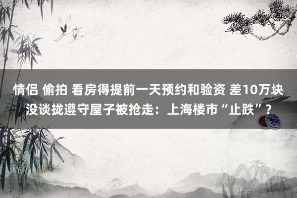 情侣 偷拍 看房得提前一天预约和验资 差10万块没谈拢遵守屋子被抢走：上海楼市“止跌”？