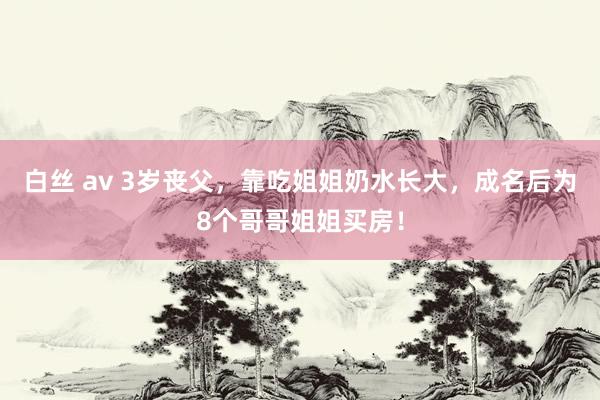 白丝 av 3岁丧父，靠吃姐姐奶水长大，成名后为8个哥哥姐姐买房！