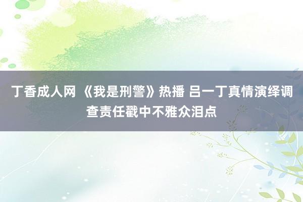 丁香成人网 《我是刑警》热播 吕一丁真情演绎调查责任戳中不雅众泪点